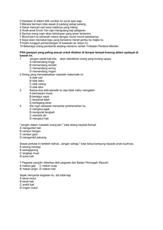 2 Keadaan di dalam bilik cumber itu sunyi sepi saja.
3 Mereka bermain bola sepak di padang setiap petang.
4 Datuk mencari-cari kaca matanya yang hilang.
S Anak-anak Encik Tan rajin mengulang kaji pelajaran.
6 Semua orang ingin akan kehidupan yang aman tenteram.
7 Murid barn itu beramah mesra dengan murid -murid sekelasnya.
8 Saya akan memakai baju yang berwarna merah jambu ke majlia itu.
9 Indah sungguh pemandangan di kawasan air terjun ini.
10 Beberapa orang pemberita sedang menemu ramah Timbalan Perdana Menteri.

Pilih jawapan yang paling sesuai untuk diiaikan di tempat -tempat kosong dalam ayatayat di
bawah ini.
1       Jangan sekali-kali kita akan kebolehan orang yang kurang upaya.
        A memandang tinggi
        B memandang rendah
        C memandang wrong
        D memandang ringan
2 Orang yang menyelesaikan masalah matematik ini.
        A otak cair
        B otak beku
        C otak udang
        D otak telur
3       Kedua-dua adik-beradik itu dap tidak mahu mengalah.
        A bermasam muka
        B bertegur sapa
        C berpenat lelah
        D bertegang leher
4       Dia ingin daripada menyertai perkhemahan itu.
        A mengikut jejak
        B mengorak langkah
        C menarik diri
        D mengikut hati

"Jangan dalam masalah orang lain," kata abang kepada Kamal.
A mengambil hati
B campur tangan
C campur gaul
D mengambil peluang

Siasat perkata ini terlebih dahulu. Jangan sahaja," kata ketua kampung kepada anak buahnya.
A serang hendap
B serkapjarang
C tangkap muat
D sutra hati

7 Pegawai yang An diberkas oleh pegawai dari Badan Pencegah Rasuah.
A makan gaji C makan suap
B makan angin D makan hati

Sejak menyertai kegiatan itu, dia tidak lagi
A berat mulut
B berat hati
C ambil hati
D ringan mulut
 