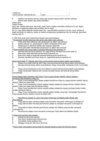 malam ini,
 Encik Azman," kata Encik Lim.         nanti.

6.        Apabila menukarkan bentuk cakap ajuk kepada cakap pindah, perkara -perkara
          berikut perlu diubah atau diberi perhatian.
Cakap Ajuk
Cakap Pindah
saya, aku, hamba beta kami, kita anda, awak, kamu, engkau dia beliau mereka ini itu sini begini
demikian ini sekarang malam tadi semalam hari ini esok
dia, ia, -nya, beliau baginda mereka saya, dia, -nya dia beliau mereka itu itu situ, sana, tempat itu
begitu demikian itu masa itu, ketika itu malam semalamnya semalamnya hari itu esoknya, kees okan
harinya, hari itu

A. Pilih ayat yang sama maksudnya dengan ayat yang bergaris.
1 Penjenayah itu telah diberkas oleh pihak polia dalam satu serbuan.
A        Pihak polia telah diberkas oleh penjenayah itu dalam satu serbuan.
B        Dalam serbuan it u, penjenayah itu telah memberkas pihak polia.
C        Penjenayah itu diberkas setelah satu serbuan dilakukan.
D        Pihak polia telah memberkas penjenayah itu dalam satu serbuan.
2 Saya membeli buku-buku kerja ini semasa berkunjung ke pameran An.
A        Semasa berkunjung ke pameran itu, saga diminta membeli buku-buku kerja ini.
B        Buku-buku kerja saya beli semasa tiba di pameran itu.
C        Buku-buku kerja ini saga beli semasa berkunjung ke pameran itu.
D        Semasa membeli buku-buku kerja inn, saga berkunjung ke pameran itu.

Murid-murid lelaki An didenda oleh Cikgu Leong kerana berbuat biaing dalam perpustakaan.
A      Setiap murid lelaki didenda oleh Cikgu Leong semasa berbuat biaing dalam perpustakaan.
B      Semasa berbuat biaing dalam perpustakaan, Cikgu Leong telah mendenda murid -murid lelaki
An.
C      Cikgu Leong mendenda murid-murid lelaki itu kerana berbuat biaing dalam perpustakaan.
D      Cikgu Leong telah didenda oleh muridmurid lelaki kerana dia berbuat biaing dalam
perpustakaan.

Semua pelajar telah diarahkan oleh Cikgu Yusuf supaya beratur terlebih dahulu sebelum
memasuki bilik Kemahiran Hidup itu.
A      Cikgu Yusuf mengarahkan pelajar-pelajar Kemahiran Hidup itu supaya beratur terlebih dahulu
sebelum masuk ke dalam bilik.
B      Cikgu Yusuf memberikan arahan kepada pelajar-pelajarnya supaya beratur terlebih dahulu
sebelum masuk ke dalam bilik Kemahiran Hidup.
C      Cikgu Yusuf memberikan arahan kepada pelajar-pelajarnya supaya sentiasa beratur ketika
hendak memasuki bilik itu.
D      Cikgu Yusuf memberikan arahan kepada pelajar-pelajar yang ingin mempelajari Kemahiran
Hidup supaya beratur sebelum masuk ke dalam bilik.

5       Permohonan pelajar itu untuk menyertai rombongan ke Melaka telah ditolak oleh
Cikgu Marina.
A       Cikgu Marina telah menolak pelajar yang memohon menyertai rombongan ke Melaka itu.
B       Cikgu Marina telah menolak permohonan pelajar itu daripada menyertai rombongan ke
Melaka.
C       Cikgu Marina telah menolak permohonan pelajar dari Melaka yang hendak menyertai
rombongan An.
D       Permohonan pelajar untuk menyertai rombongan Cikgu Marina ke Melaka ditolak.

6 Orang tua-tua harus kits hormati.
A      Orang tua harus kita hormati.
B      Kita harus menghormati orang tua-tua.
C      Hormatilah orang apabila ia tua.
D      Sebagai orang tua, kita harus dihormati.

7 Kamu mesh menyiapkan semua kerja An selewat-lewatnya pada hari Khamia depan.
 