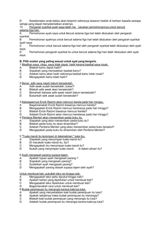 D        Keselamatan anak beliau akan terjamin sekiranya tawaran hadiah di berikan kepada sesiapa
sahaja yang dapat menyelamatkan anaknya.
15       Pengarah syarikat ayah saga telah me luluskan permohonannya untuk bercuti
selama tiga hari.
A        Permohonan ayah saya untuk llercuti selama tiga hari telah diluluskan oleh pengarah
syarikat.
B        Permohonan ayahnya untuk bercuti selama figs hari telah diluluskan oleh pengarah syarikat
ayah saya.
C        Permohonan untuk bercuti selama figs hari oleh pengarah syarikat telah diluluskan oleh ayah
saya.
D        Permohonan pengarah syarikat itu untuk bercuti selama figs hari telah diluluskan oleh ayah
saya.

B. Pilih soalan yang paling sesuai untuk ayat yang bergaris.
1 Maafkan saya, cikgu, saya tidak dapat hadir kerana basikal saya rosak.
A        Bilakah kamu dapat hadir?
B        Siapakah yang merosakkan basikal kamu?
C        Adakah kamu akan hadir sekiranya basikal kamu tidak rosak?
D        Mengapakah kamu tidak hadir?

2 Benar, adik saya masih belum bersekolah.
A      Adik awak sudah bersekolah, bukan?
B      Bilakah adik awak akan bersekolah?
C      Benarkah bahawa adik awak masih belum bersekolah?
D      Bukankah adik awak sudah bersekolah?

3 Kebiasaannya Encik Razimi akan mencuci kereta pads hari minggu.
A      Bagaimanakah Encik Razimi biasanya mencuci kereta?
B      Mengapakah Encik Razimi mencuci keretanya pads hari minggu?
C      Bilakah Encik Razimi biasanya mencuci kereta?
D      Adakah Encik Razimi akan mencuci keretanya pads hari minggu?
4 Perdana Menteri akan merasmikan pesta buku itu.
A      Siapakah yang akan merasmikan pesta buku itu?
B      Bilakah pesta buku itu akan dirasmikan?
C      Adakah Perdana Menteri yang akan merasmikan pesta buku tersebut?
D      Mengapakah pesta buku itu dirasmikan oleh Perdana Menteri?

5 "Tuala mandi itu tersimpan di dalamalmari," kata ibu.
A       Siapakah yang menyimpan tuala mandi itu?
B       Di manakah tuala mandi itu, ibu?
C       Mengapakah ibu menyimpan tuala mandi itu?
D       Ibukah yang menyimpan tuala mandi        di dalam almari itu?

6 Ayah mengasah parang supaya tajam.
A      Apakah tujuan ayah mengasah parang ?
B      Siapakah yang mengasah parang?
C      Sudahkah ayah mengasah parang?
D      Mengapakah parang diasah supaya tajam oleh ayah?

Untuk membuat kek, pukullah telur se hingga naik.
A      Mengapakah telur perlu dipukul hingga naik?
B      Apakah bahan yang diperlukan untuk membuat kek?
C      Mengapakah telur diperlukan untuk membuat kek?
D      Bagaimanakah cara untuk membuat kek?
8 Budak perempuan itu menangia kerana kakinya luka.
A      Apakah yang menyebabkan kaki budak perempuan itu luka?
B      Apakah sebabnya maka budak perempuan itu menangia?
C      Bilakah kaki budak perempuan yang menangia itu luka?
D      Adakah budak perempuan itu menangia kerana kakinya luka?
 