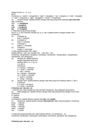 dengan huruf a, e, i, o, u, g,
dan h.
Contohnya: a ~ ambil => mengambil e ~ elak => mengelak i ~ ikut ~ mengikut o => olah ~ mengolah
u ~ ubah ~ mengubah g ~ gigit ~ menggigit h ~ hantar => menghantar
(e)      menjadi menge- apabila bertemu dengan kata-kata yang terdiri daripada satu suku kata
saja. Contohnya:
bom      => mengebom
cat      ~ mengecat
cam      ~ mengecam
lap      => mengelap
2. Kata-kata yang bermula dengan
huruf k, s, p, dan t bertukar menjadi ng, ny, m, dan t apabila bertemu dengan awalan men -.
Contohnya:
(a)      k menjadi ng
         kecil =* mengecil
(b)      s menjadi ny
         sikat => menyikat
(c)      p menjadi m
         paksa =:> memaksa
(d)      t menjadi n
         tunggu => menunggu
3. Kata yang berawalan men- dapat
diaertai akhiran -i dan -kan menjadi men ...i dan men ...kan.
Contohnya: menghadiahi, mengetuai, membiayai, merasmikan, mengamalkan, mengesahkan,
membiarkan, dan sebagainya.
(a)      menjadi me- apabila bertemu
         dengan kata-kata yang huruf
         awalnya ialah I, m, n, ng, ny,
         r, w, dan y.
         Contohnya:
         I => larang =* melarang
         m ~ minta => meminta
         n ~ naik ~ menaik
         ng ~ nganga ~ menganga
         ny => nyala => menyala
         r ~ rawat => merawat
         w ~ wangi = mewangi
(b)      menjadi mem- apabila bertemu dengan kata-kata yang huruf awalnya ialah b, f, dan v.
         Contohnya:
         b => baca = membaca
         f => fitnah = memfitnah
4 Imbuhan per- dan per...an
1. Imbuhan per- tetap sebagai per atau berubah menjadi pe- atau pelseperti yang berikut:
(a)      tetap sebagai per- apabila bertemu dengan kata-kata yang bermula dengan huruf b dan
Contohnya:
b - perburu
t - pertapa
b) menjadi pe- apabila bertemu dengan kata ajar, iaitu pelajar.
(c)      menjadi pe- apabila bertemu dengan kata-kata lain selain yang dinyatakan. Contohnya:
juang ~ pejuang
kerja ~ pekerja
lumba ~ pelumba
salah ~ pesalah
tani     => petani

2. Kata-kata yang berawalan per- dapat diaertai akhiran -an menjadi per ...an.
Contohnya: perdamaian, perjumpaan, perkongsian, permintaan, persatuan, dan sebagainya.


5 Imbuhan pen- dan pen ...an
 