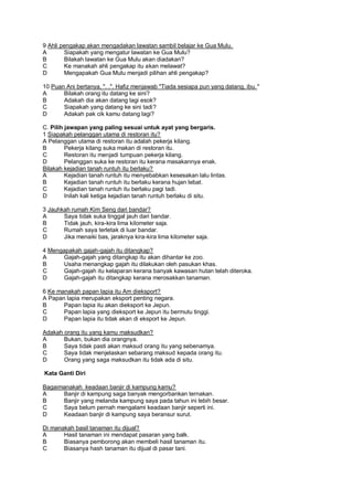 9 Ahli pengakap akan mengadakan lawatan sambil belajar ke Gua Mulu.
A       Siapakah yang mengatur lawatan ke Gua Mulu?
B       Bilakah lawatan ke Gua Mulu akan diadakan?
C       Ke manakah ahli pengakap itu akan melawat?
D       Mengapakah Gua Mulu menjadi pilihan ahli pengakap?

10 Puan Ani bertanya, ". .". Hafiz menjawab "Tiada sesiapa pun yang datang, ibu. "
A      Bilakah orang itu datang ke sini?
B      Adakah dia akan datang lagi esok?
C      Siapakah yang datang ke sini tadi?
D      Adakah pak cik kamu datang lagi?

C. Pilih jawapan yang paling sesuai untuk ayat yang bergaris.
1 Siapakah pelanggan utama di restoran itu?
A Pelanggan utama di restoran itu adalah pekerja kilang.
B        Pekerja kilang suka makan di restoran itu.
C        Restoran itu menjadi tumpuan pekerja kilang.
D        Pelanggan suka ke restoran itu kerana masakannya enak.
Bilakah kejadian tanah runtuh itu berlaku?
A        Kejadian tanah runtuh itu menyebabkan kesesakan lalu lintas.
B        Kejadian tanah runtuh itu berlaku kerana hujan lebat.
C        Kejadian tanah runtuh itu berlaku pagi tadi.
D        Inilah kali ketiga kejadian tanah runtuh berlaku di situ.

3 Jauhkah rumah Kim Seng dari bandar?
A      Saya tidak suka tinggal jauh dari bandar.
B      Tidak jauh, kira-kira lima kilometer saja.
C      Rumah saya terletak di luar bandar.
D      Jika menaiki bas, jaraknya kira-kira lima kilometer saja.

4 Mengapakah gajah-gajah itu ditangkap?
A     Gajah-gajah yang ditangkap itu akan dihantar ke zoo.
B     Usaha menangkap gajah itu dilakukan oleh pasukan khas.
C     Gajah-gajah itu kelaparan kerana banyak kawasan hutan telah diteroka.
D     Gajah-gajah itu ditangkap kerana merosakkan tanaman.

6 Ke manakah papan lapia itu Am dieksport?
A Papan lapia merupakan eksport penting negara.
B      Papan lapia itu akan dieksport ke Jepun.
C      Papan lapia yang dieksport ke Jepun itu bermutu tinggi.
D      Papan lapia itu tidak akan di eksport ke Jepun.

Adakah orang itu yang kamu maksudkan?
A      Bukan, bukan dia orangnya.
B      Saya tidak pasti akan maksud orang itu yang sebenamya.
C      Saya tidak menjelaskan sebarang maksud kepada orang itu.
D      Orang yang saga maksudkan itu tidak ada di situ.

Kata Ganti Diri

Bagaimanakah keadaan banjir di kampung kamu?
A     Banjir di kampung saga banyak mengorbankan ternakan.
B     Banjir yang melanda kampung saya pada tahun ini lebih besar.
C     Saya belum pernah mengalami keadaan banjir seperti ini.
D     Keadaan banjir di kampung saya beransur surut.

Di manakah basil tanaman itu dijual?
A      Hasil tanaman ini mendapat pasaran yang balk.
B      Biasanya pemborong akan membeli hasil tanaman itu.
C      Biasanya hash tanaman itu dijual di pasar tani.
 
