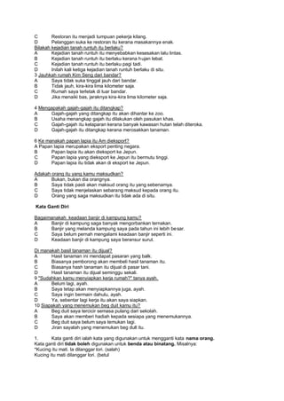 C       Restoran itu menjadi tumpuan pekerja kilang.
D       Pelanggan suka ke restoran itu kerana masakannya enak.
Bilakah kejadian tanah runtuh itu berlaku?
A       Kejadian tanah runtuh itu menyebabkan kesesakan lalu lintas.
B       Kejadian tanah runtuh itu berlaku kerana h ujan lebat.
C       Kejadian tanah runtuh itu berlaku pagi tadi.
D       Inilah kali ketiga kejadian tanah runtuh berlaku di situ.
3 Jauhkah rumah Kim Seng dari bandar?
A       Saya tidak suka tinggal jauh dari bandar.
B       Tidak jauh, kira-kira lima kilometer saja.
C       Rumah saya terletak di luar bandar.
D       Jika menaiki bas, jaraknya kira-kira lima kilometer saja.

4 Mengapakah gajah-gajah itu ditangkap?
A     Gajah-gajah yang ditangkap itu akan dihantar ke zoo.
B     Usaha menangkap gajah itu dilakukan oleh pasukan khas.
C     Gajah-gajah itu kelaparan kerana banyak kawasan hutan telah diteroka.
D     Gajah-gajah itu ditangkap kerana merosakkan tanaman.

6 Ke manakah papan lapia itu Am dieksport?
A Papan lapia merupakan eksport penting negara.
B      Papan lapia itu akan dieksport ke Jepun.
C      Papan lapia yang dieksport ke Jepun itu bermutu tinggi.
D      Papan lapia itu tidak akan di eksport ke Jepun.

Adakah orang itu yang kamu maksudkan?
A      Bukan, bukan dia orangnya.
B      Saya tidak pasti akan maksud orang itu yang sebenamya.
C      Saya tidak menjelaskan sebarang maksud kepada orang itu.
D      Orang yang saga maksudkan itu tidak ada di situ.

Kata Ganti Diri

Bagaimanakah keadaan banjir di kampung kamu?
A     Banjir di kampung saga banyak mengorbankan ternakan.
B     Banjir yang melanda kampung saya pada tahun ini lebih be sar.
C     Saya belum pernah mengalami keadaan banjir seperti ini.
D     Keadaan banjir di kampung saya beransur surut.

Di manakah basil tanaman itu dijual?
A      Hasil tanaman ini mendapat pasaran yang balk.
B      Biasanya pemborong akan membeli hasil tanaman itu.
C      Biasanya hash tanaman itu dijual di pasar tani.
D      Hasil tanaman itu dijual seminggu sekali.
9 "Sudahkan kamu menyiapkan kerja rumah?" tanya ayah.
A      Belum lagi, ayah.
B      Saya tetap akan menyiapkannya juga, ayah.
C      Saya ingin bermain dahulu, ayah.
D      Ya, sebentar lagi kerja itu akan saya siapkan.
10 Siapakah yang menemukan beg duit kamu itu?
A      Beg duit saya tercicir semasa pulang dari sekolah.
B      Saya akan memberi hadiah kepada sesiapa yang menemukannya.
C      Beg duit saya belum saya temukan lagi.
D      Jiran sayalah yang menemukan beg dull itu.

1.      Kata ganti diri ialah kata yang digunakan untuk mengganti kata nama orang.
Kata ganti diri tidak boleh digunakan untuk benda atau binatang. Misalnya:
*Kucing itu mati. la dilanggar lori. (salah)
Kucing itu mati dilanggar lori. (betul
 