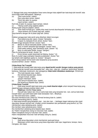 2. Sebagai kata yang merangkaikan frasa nama dengan kata adjektif dan kata kerja tak transitif, kata
sendi tidak boleh dilenyapkan. Misalnya:
(a)      *Ravi suka durian. (salah)
         Ravi suka akan durian. (betul)
(b)      *Kami lalu jalan itu supaya
         cepat sampai. (salah)
Kami lalu di jalan itu supaya cepat sampai. (betul)
(c)      *Abang sudah pergi pejabat.(salah)
Abang sudah pergi ke pejabat. (betul)
(d)      *Kita mesti hormat guru. (salah) Kita mesti hormat akan/kepada/ terhadap guru. (betul)
(e)      *Saya bertemu Ali di pasar pagi tadi. (salah)
Saya bertemu dengan Ali di pasar pagi tadi. (betul)
3.
Elakkan penggunaan kata sendi yang diberikan dalam kurungan.
(a)      Para pelancong dari Jepun. (bukan *daripada)
(b)      Ucapan itu daripada Encik Jamal. (bukan *dan)
Ali lebih tinggi daripada Ahmad. (bukan *dari)
(d)      Bekas itu dibuat daripada plastik. (bukan *dari)
(e)      Buku ini terdiri daripada tiga bahagian. (bukan *dari)
(f)      Pada waktu petang, saya membantu ayah. (bukan * di)
(g)      Buku itu ada pada Sheila. (bukan *dengan)
Pasu itu terhempas ke tanah. (bukan *di)
(i)      Encik Azman sudah berpindah ke Kelang. (bukan * di)
Buku itu sudah saga pulangkan kepada pustakawan. (bukan *ke)
Iaa tertarik oleh kejelitaan gadia itu. (bukan * dengan)
Kami mengucapkan terima kasih atas kerjasama yang saudara
saudara berikan. (bukan ' diatas)

5 Kata Kerja Tak Transitif
1. Kata kerja tak transitif ialah kata kerja yang dapat berdiri sendiri dengan makna yang penuh.
2. Kata kerja tak transitif yang berawalan ber -, atau men-, atau ter-, misalnya: berbincang, berkata,
bertanya, melompat, tersenyum, dan sebagainya tidak boleh ditiadakan awalannya. Contohnya:
(a)       *Dia kata kepada saya. (salah)
          Dia berkata kepada saya. (betul)
(b)       *Jangan lompat. (salah)
          Jangan melompat. (betul
(c)       *Dia senyum kepada saya. (salah)
          Dia tersenyum kepada saya. (betul)
6 Kata Kerja Transitif
1.        Kata kerja transitif ialah kata kerja yang mesti diaertai objek untuk menjadi frasa kerja yang
dapat bertugas sebagai predikat dalam ayat.
2.        Objeknya mestilah frasa nama.
3.        Kecuali kata makan dan minum serta kata-kata yang berapitan ber...kan, semua kata kerja
transitif dalam ayat aktif tidak boleh tidak berawalan men-, Misalnya:
(a) *Dia suka baca buku. (salah)
Dia suka membaca buku (betul (b) *Ahmad tendang bola itu. (salah)
Ahmad menendang bola itu. (betul)
4. Kata kerja transitif yang berapitan men ...kan dan men ...i berbagai -bagai maknanya dan mesti
digunakan dengan berhati-hati. Lihatlah contoh kesalahan dan pembetulan yang berikut: (a) *Dia
memberikan saya sebatang pena. (salah)
Dia memberi saya sebatang pena. (betul)
Dia memberikan sebatang pena kepada saya. (betul)
(b) *Hakim menjatuhkan orang itu hukuman mati. (salah)
Hakim menjatuhi orang itu hukuman mati. (betul)
Hakim menjatuhkan hukuman mati terhadap orang itu. (betul)

7 Kata Tanya
1.      Kata tanya digunakan untuk membentuk ayat-ayat tanya.
2.      Beberapa contoh kata tanya yang biasa digunakan ialah apa, bagaimana, berapa, mana,
mengapa, dan siapa.
 