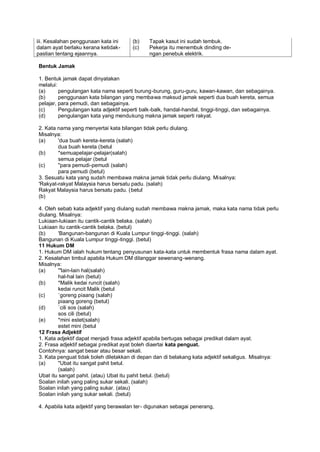 iii. Kesalahan penggunaan kata ini     (b)    Tapak kasut ini sudah tembuk.
dalam ayat berlaku kerana ketidak-     (c)    Pekerja itu menembuk dinding de-
pastian tentang ejaannya.                     ngan penebuk elektrik.

Bentuk Jamak

1. Bentuk jamak dapat dinyatakan
melalui:
(a)      pengulangan kata nama seperti burung-burung, guru-guru, kawan-kawan, dan sebagainya.
(b)      penggunaan kata bilangan yang membawa maksud jamak seperti dua buah kereta, semua
pelajar, para pemudi, dan sebagainya.
(c)      Pengulangan kata adjektif seperti balk-balk, handal-handal, tinggi-tinggi, dan sebagainya.
(d)      pengulangan kata yang mendukung makna jamak seperti rakyat.

2. Kata nama yang menyertai kata bilangan tidak perlu diulang.
Misalnya:
(a)     'dua buah kereta-kereta (salah)
        dua buah kereta (betul
(b)     *semuapelajar-pelajar(salah)
        semua pelajar (betul
(c)     "para pemudi-pemudi (salah)
        para pemudi (betul)
3. Sesuatu kata yang sudah membawa makna jamak tidak perlu diulang. Misalnya:
'Rakyat-rakyat Malaysia harus bersatu padu. (salah)
Rakyat Malaysia harus bersatu padu. (betul
(b)

4. Oleh sebab kata adjektif yang diulang sudah membawa makna jamak, maka kata nama tidak perlu
diulang. Misalnya:
Lukiaan-lukiaan itu cantik-cantik belaka. (salah)
Lukiaan itu cantik-cantik belaka. (betul)
(b)      'Bangunan-bangunan di Kuala Lumpur tinggi-tinggi. (salah)
Bangunan di Kuala Lumpur tinggi-tinggi. (betul)
11 Hukum DM
1. Hukum DM ialah hukum tentang penyusunan kata-kata untuk membentuk frasa nama dalam ayat.
2. Kesalahan timbul apabila Hukum DM dilanggar sewenang -wenang.
Misalnya:
(a)      '"lain-lain hal(salah)
         hal-hal lain (betul)
(b)      *Malik kedai runcit (salah)
         kedai runcit Malik (betul
(c)      `goreng piaang (salah)
         piaang goreng (betul)
(d)      `cili sos (salah)
         sos cili (betul)
(e)      *mini estet(salah)
         estet mini (betul
12 Frasa Adjektif
1. Kata adjektif dapat menjadi frasa adjektif apabila bertugas sebagai predikat dalam ayat.
2. Frasa adjektif sebagai predikat ayat boleh diaertai kata penguat.
Contohnya: sangat besar atau besar sekali.
3. Kata penguat tidak boleh diletakkan di depan dan di belakang kata adjektif sekaligus. Misalnya:
(a)      "Ubat itu sangat pahit betul.
         (salah)
Ubat itu sangat pahit. (atau) Ubat itu pahit betul. (betul)
Soalan inilah yang paling sukar sekali. (salah)
Soalan inilah yang paling sukar. (atau)
Soalan inilah yang sukar sekali. (betul)

4. Apabila kata adjektif yang berawalan ter- digunakan sebagai penerang,
 