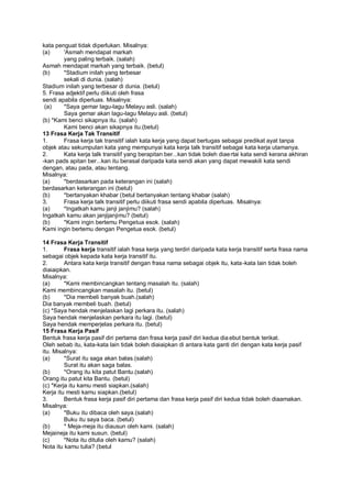 kata penguat tidak diperlukan. Misalnya:
(a)     'Asmah mendapat markah
        yang paling terbaik. (salah)
Asmah mendapat markah yang terbaik. (betul)
(b)     *Stadium inilah yang terbesar
        sekali di dunia. (salah)
Stadium inilah yang terbesar di dunia. (betul)
5. Frasa adjektif perlu diikuti oleh frasa
sendi apabila diperluas. Misalnya:
 (a)    *Saya gemar lagu-lagu Melayu asli. (salah)
        Saya gemar akan lagu-lagu Melayu asli. (betul)
(b) *Kami benci sikapnya itu. (salah)
        Kami benci akan sikapnya itu.(betul)
13 Frasa Kerja Tak Transitif
1.      Frasa kerja tak transitif ialah kata kerja yang dapat bertugas sebagai predikat ayat tanpa
objek atau sekumpulan kata yang mempunyai kata kerja talk transitif sebagai kata kerja utamanya.
2.      Kata kerja talk transitif yang berapitan ber...kan tidak boleh diae rtai kata sendi kerana akhiran
-kan pads apitan ber...kan itu berasal daripada kata sendi akan yang dapat mewakili kata sendi
dengan, atau pada, atau tentang.
Misalnya:
(a)     *berdasarkan pada keterangan ini (salah)
berdasarkan keterangan ini (betul)
(b)     *bertanyakan khabar (betul bertanyakan tentang khabar (salah)
3.      Frasa kerja talk transitif perlu diikuti frasa sendi apabila diperluas. Misalnya:
(a)     *Ingatkah kamu janji janjimu? (salah)
Ingatkah kamu akan janjijanjimu? (betul)
(b)     *Kami ingin bertemu Pengetua esok. (salah)
Kami ingin bertemu dengan Pengetua esok. (betul)

14 Frasa Kerja Transitif
1.       Frasa kerja transitif ialah frasa kerja yang terdiri daripada kata kerja transitif serta frasa nama
sebagai objek kepada kata kerja transitif itu.
2.       Antara kata kerja transitif dengan frasa nama sebagai objek itu, kata -kata lain tidak boleh
diaiaipkan.
Misalnya:
(a)      *Kami membincangkan tentang masalah itu. (salah)
Kami membincangkan masalah itu. (betul)
(b)      *Dia membeli banyak buah.(salah)
Dia banyak membeli buah. (betul)
(c) *Saya hendak menjelaskan lagi perkara itu. (salah)
Saya hendak menjelaskan perkara itu lagi. (betul)
Saya hendak memperjelas perkara itu. (betul)
15 Frasa Kerja Pasif
Bentuk frasa kerja pasif diri pertama dan frasa kerja pasif diri kedua dia ebut bentuk terikat.
Oleh sebab itu, kata-kata lain tidak boleh diaiaipkan di antara kata ganti diri dengan kata kerja pasif
itu. Misalnya:
(a)      *Surat itu saga akan balas.(salah)
         Surat itu akan saga balas.
(b)      *Orang itu kita patut Bantu.(salah)
Orang itu patut kita Bantu. (betul)
(c) *Kerja itu kamu mesti siapkan.(salah)
Kerja itu mesti kamu siapkan.(betul)
3.       Bentuk frasa kerja pasif diri pertama dan frasa kerja pasif diri kedua tidak boleh diaamakan.
Misalnya:
(a)      *Buku itu dibaca oleh saya.(salah)
         Buku itu saya baca. (betul)
(b)      * Meja-meja itu diausun oleh kami. (salah)
Mejaineja itu kami susun. (betul)
(c)      *Nota itu ditulia oleh kamu? (salah)
Nota itu kamu tulia? (betul
 