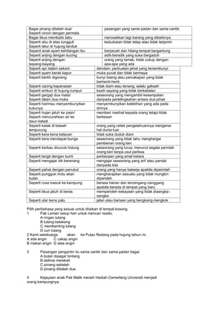 Bagai pinang dibelah dua/                 pasangan yang sama padan dan sama cantik
 Seperti cincin dengan permata
 Bagai tikus membaiki labu                 merosakkan lagi barang yang dibaikinya
 Seperti abu di atas tunggul/              kedudukan tidak tetap atau tidak terjamin
 Seperti telur di hujung tanduk
 Seperd anak ayam kehilangan ibu            berpecah dan hilang tempat bergantung
 Seperti anjing dengan kucing               adik-beradik yang suka bergaduh
 Seperti anjing dengan                      orang yang tamak, tidak cukup dengan
 bayang-bayang                              apa-apa yang ada
 Seperti api dalam sekam               dendam; perbuatan jahat yang tersembunyi
 Seperti ayam berak kapur              muka pucat dan tidak bermaya
 Seperti bertih digoreng               bunyi biaing atau percakapan yang tidak
                                       berhenti-henti
 Seperti cacing kepanasan              tidak diam atau tenang; selalu geliaah
 Seperti embun di hujung rumput        kasih sayang yang tidak berkekalan
 Seperti gergaji dua mata/             seseorang yang mengambil kesempatan
 Seperti talam dua muka                daripada pertelingkahan antara dua pihak
 Seperti harimau menyembunyikan        menyembunyikan kelebihan yang ada pada
 kukunya                               dirinya
 Seperti hujan jatuh ke pasir/         memberi nasihat kepada orang tetapi tidak
 Seperti mencurahkan air ke            berkesan
 daun keladi
 Seperti katak di bawah                orang yang cetek pengetahuannya mengenai
 tempurung                             hal dunia luar
 Seperti kera kena belacan             tidak suka duduk diam
 Seperti kera mendapat bunga           seseorang yang tidak tahu menghargai
                                       pemberian orang lain
 Seperti kerbau dicucuk hidung         seseorang yang lurus; menurut segala perintah
                                       orang lain tanpa usul periksa
 Seperti langit dengan bumi            perbezaan yang amat ketara
 Seperti mengajar itik berenang        mengajar seseorang yang arif atau pandai
                                       daripada kita
 Seperti pahat dengan penukul          orang yang hanya bekerja apabila diperintah
 Seperti pungguk rindu akan            mengharapkan sesuatu yang tidak mungkin
 bulan                                 diperoleh
 Seperti rusa masuk ke kampung         berasa hairan dan tercengang-cenggang
                                       apabila berada di tempat yang baru
 Seperti tikus jatuh di beras          memperoleh kekayaan yang tidak diaangka-
                                       sangka
 Seperti ular kena palu                jalan atau bariaan yang bengkang-bengkok

Pilih peribahasa yang sesuai untuk diiaikan di tempat kosong.
1        Pak Leman setup hari untuk mencari rezeki.
         A ringan tulang
         B tulang belakang
         C membanting tulang
         D curi tulang
2 Kami sekeluarga        akan ke Pulau Redang pada hujung tahun ini.
A ada angin       C cakap angin
B makan angin D atas angin

3       Pasangan pengantin itu sama cantik dan sama padan bagai
        A bulan dipagar bintang
        B delima merekah
        C pinang sebelah
        D pinang dibelah dua

4      Kejayaan anak Pak Malik meraih Hadiah Cemerlang Universiti menjadi
orang kampungnya.
 