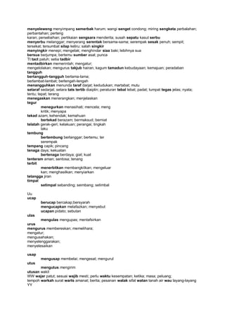 menyeleweng menyimpang semerbak harum; wangi senget condong; miring sengketa perbalahan;
perbantahan; perteng
karan; perseliaihan; pertikaian sengsara menderita; susah sepatu kasut serbu
menyerbu melanggar; menyerang serentak bersama-sama; serempak sesak penuh; sempit;
tersekat; tersumbat silap keliru; salah singkir
menyingkir menepi; mengelak; menghindar siaa baki; lebihnya sua
bersua berjumpa; bertemu sumber asal; punca
Tt tact patuh; setia tadbir
mentadbirkan memerintah; mengatur;
mengelolakan; mengurus takjub hairan; kagum tamadun kebudayaan; kemajuan; peradaban
tangguh
bertangguh-tangguh berlama-lama;
berlambat-lambat; berlengah-lengah
menangguhkan menunda taraf darjat; kedudukan; martabat; mutu
setaraf sedarjat; setara tats tertib diaiplin; peraturan tebal lebat; padat; tumpat tegas jelas; nyata;
tentu; tepat; terang
menegaskan menerangkan; menjelaskan
tegur
         menegurkan menasihati; mencela; meng
         kritik; menyapa
tekad azam; kehendak; kemahuan
         bertekad berazam; bermaksud; berniat
telatah gerak-geri; kelakuan; perangai; tingkah
         laku
tembung
         bertembung berlanggar; bertemu; ter
         serempak
tempang capik; pincang
tenaga days; kekuatan
         bertenaga berdaya; giat; kuat
tenteram aman; sentosa; tenang
terbit
         menerbitkan membangkitkan; mengeluar
         kan; menghasilkan; menyiarkan
tetangga jiran
timpal
         setimpal sebanding; seimbang; setimbal

Uu
ucap
        berucap bercakap;bersyarah
        mengucapkan melafazkan; menyebut
        ucapan pidato; sebutan
ulas
       mengulas mengupas; mentafsirkan
urus
mengurus membereskan; memelihara;
mengatur;
mengusahakan;
menyelenggarakan;
menyelesaikan

usap
        mengusap membelai; mengesat; mengurul
utus
       mengutus mengirim
utusan wakil
WW wajar patut; sesuai wajib mesti; perlu waktu kesempatan; ketika; masa; peluang;
tempoh warkah surat warts amanat; berita; pesanan watak sifat watan tanah air wau layang-layang
YY
 