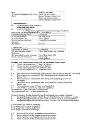 erat                                 Ada budi ada balas.
 (c) pada baria kedua pantun empat    Kalau ada jarum patah,
 kerat                                Jangan diaimpan di dalam peti;
                                      Kalau ada silap dan salah,
                                      Jangan diaimpan di dalam hati.

2.7 Tanda Sempang (-)
(a)       untuk menyambungkan kata yang
          diulang dan kata ganda
(b)       untuk merangkaikan:
          i      se- dengan kata yang berikutnya yang dimulai dengan huruf besar
murid-murid, riuh-rendah se-Malaysia, se-Tanah Melayu
 Tanda sempang digunakan...            Contohnya
 ii. ke- dengan angka                  kali yang ke-10,
 iii. angka dengan -an                 tahun 1960-an
 (c) memiaahkan huruf kecil            rahmat-Mu, hamba-Nya,
 daripada
 huruf besar                           sinar-X

2.8 Tanda Petik ("...")
 Tanda petik digunakan .              .- Contohnya
 (a) untuk mengapit petikan           "Saya belum makan, ibu," kata adik.
 langsung
 (b) pada jadual rencana, karangan,   Novel "Esok Masih Ada"
 novel, puiai, dan sebagainya         memenangi
                                      hadiah pertama.

Pilih kata yang menggunakan tanda baca dan huruf besar dengan betul.
1A      "Amboi, manianya air kopi ini?" kata Pak Cik Amir.
B       "Amboi manianya air kopi ini" kata Pak Cik Amir.
C       "Amboi, manianya air kopi ini!" kata Pak Cik Amir.
D       "Amboi! manianya air kopi ini," kata Pak Cik Amir.

2A      Skim ini dianjurkan bersama oleh bank bumiputera dan Lembaga Urusan dan Tabung Haji.
B       Skim ini dianjurkan bersama oleh Bank Bumiputera dan Lembaga Urusan dan
        Tabung Haji.
C       Skim ini dianjurkan bersama oleh Bank Bumiputera dan Lembaga urusan dan
        tabung haji.
D       Skim ini dianjurkan bersama oleh Bank Bumiputera Dan Lembaga Urusan dan
        Tabung Haji.
3A      "Ani ambilkan saya buku itu?" kata Mimi kepada Aini.
B       "Am, Ambilkan saya buku itu," kata Mimi kepada Ani.
"Ani! Ambilkan, saya buku itu!" kata Mimi kepada Ani.
"Am, ambilkan saga buku it u," kata Mimi kepada Ani.

Pengarah Bahagian Sekolah-Sekolah Rendah Encik Raia Iaa akan melawat ke Melaka.
B      Pengarah Bahagian Sekolah-sekolah Rendah, Encik Raia Iaa akan melawat ke Melaka.
C      Pengarah bahagian sekolah-sekolah rendah, Encik Raia Iaa, akan melawat ke Melaka.
D      Pengarah bahagian Sekolah-sekolah Rendah, Encik Raia Iaa, akam melawat ke Melaka.

5 A Hei, jangan usik benda itu berbahaya.
B Hei, jangan usik benda itu, berbahaya!
C Hei, jangan usik benda itu, berbahaya?
D Hei jangan usik benda itu, berbahaya!

6A     Murid-murid riuh rendah, apabila keputusan diumumkan.
B      Murid-murid, riuh-rendah apabila keputusan diumumkan.
C      Murid-murid riuh-rendah apabila keputusan diumumkan.
D      Murid-murid, riuh-rendah apabila keputusan diumumkan.
 