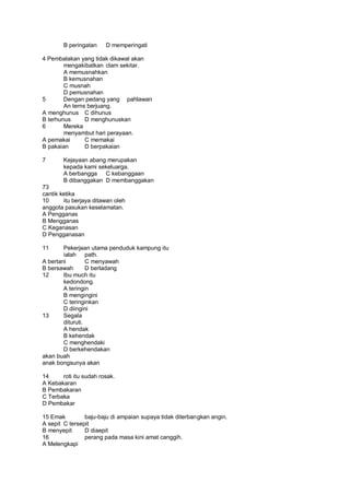B peringatan    D memperingati

4 Pembalakan yang tidak dikawal akan
        mengakibatkan clam sekitar.
        A memusnahkan
        B kemusnahan
        C musnah
        D pemusnahan
5       Dengan pedang yang pahlawan
        An terns berjuang.
A menghunus C dihunus
B terhunus      D menghunuskan
6       Mereka
        menyambut hari perayaan.
A pemakai       C memakai
B pakaian       D berpakaian

7       Kejayaan abang merupakan
        kepada kami sekeluarga.
        A berbangga C kebanggaan
        B dibanggakan D membanggakan
73
cantik ketika
10      itu berjaya ditawan oleh
anggota pasukan keselamatan.
A Pengganas
B Mengganas
C Keganasan
D Pengganasan

11      Pekerjaan utama penduduk kampung itu
        ialah path.
A bertani         C menyawah
B bersawah        D berladang
12      Ibu much itu
        kedondong.
        A teringin
        B mengingini
        C teringinkan
        D diingini
13      Segala
        dituruti.
        A hendak
        B kehendak
        C menghendaki
        D berkehendakan
akan buah
anak bongsunya akan

14     roti itu sudah rosak.
A Kebakaran
B Pembakaran
C Terbaka
D Pembakar

15 Emak         baju-baju di ampaian supaya tidak diterbangkan angin.
A sepit C tersepit
B menyepit      D diaepit
16              perang pada masa kini amat canggih.
A Melengkapi
 