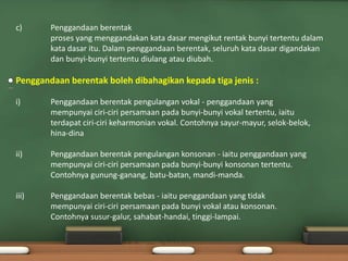 c)      Penggandaan berentak
        proses yang menggandakan kata dasar mengikut rentak bunyi tertentu dalam
        kata dasar itu. Dalam penggandaan berentak, seluruh kata dasar digandakan
        dan bunyi-bunyi tertentu diulang atau diubah.

Penggandaan berentak boleh dibahagikan kepada tiga jenis :

i)      Penggandaan berentak pengulangan vokal - penggandaan yang
        mempunyai ciri-ciri persamaan pada bunyi-bunyi vokal tertentu, iaitu
        terdapat ciri-ciri keharmonian vokal. Contohnya sayur-mayur, selok-belok,
        hina-dina

ii)     Penggandaan berentak pengulangan konsonan - iaitu penggandaan yang
        mempunyai ciri-ciri persamaan pada bunyi-bunyi konsonan tertentu.
        Contohnya gunung-ganang, batu-batan, mandi-manda.

iii)    Penggandaan berentak bebas - iaitu penggandaan yang tidak
        mempunyai ciri-ciri persamaan pada bunyi vokal atau konsonan.
        Contohnya susur-galur, sahabat-handai, tinggi-lampai.
 