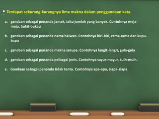 Terdapat sekurang-kurangnya lima makna dalam penggandaan kata.

a. gandaan sebagai penanda jamak, iaitu jumlah yang banyak. Contohnya meja-
   meja, bukit-bukau

b. gandaan sebagai penanda nama haiwan. Contohnya biri-biri, rama-rama dan kupu-
   kupu

c. gandaan sebagai penanda makna serupa. Contohnya langit-langit, gula-gula

d. gandaan sebagai penanda pelbagai jenis. Contohnya sayur-mayur, kuih-muih.

e. Gandaan sebagai penanda tidak tentu. Contohnya apa-apa, siapa-siapa.
 