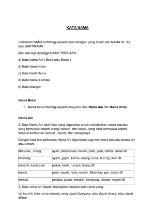 KATA NAMA


Perkataan NAMA terbahagi kepada dua bahagian yang besar iaitu NAMA BETUL
dan GANTINAMA

dan satu lagi dipanggil NAMA TERBITAN.

a) Kata Nama Am ( Betul atau Biasa )

b) Kata Nama Khas

c) Kata Ganti Nama

d) Kata Nama Terbitan

e) Kata bilangan



Nama Betul

   1. Nama betul dibahagi kepada dua jenis iaitu Nama Am dan Nama Khas.


Nama Am

2. Kata Nama Am ialah kata yang digunakan untuk menjelaskan nama sesuatu
yang bernyawa seperti orang, haiwan, dan sesutu yang tidak bernyawa seperti
tumbuh-tumbuhan, tempat , benda, dan sebagainya.

Dengan kata lain perkataan Nama Am digunakan bagi menyebut sesuatu secara am
atau umum.

Manusia , orang         ayah, perempuan, kerani, polis, guru, doktor, askar dll

binatang                ayam, gajah, kerbau anjing, kuda, burung, ikan dll

tumbuh- tumbuhan        pokok, betik, rumput, lalang dll

benda                   pasir, kayak, radio, rumah. Motorkar, pen, buku, dll

tempat                  pejabat, pulau, sekolah, kampung, bandar, negeri dll

3. Kata nama am dapat dibahagikan kepada kata nama yang:

(a) konkrit, iaitu nama sesuatu yang dapat dipegang, atau dapat dirasa, atau dapat
dilihat
 