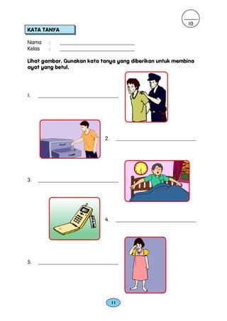 10
KATA TANYA

Nama     :   ____________________________
Kelas    :   ____________________________

Lihat gambar. Gunakan kata tanya yang diberikan untuk membina
ayat yang betul.




1.   ______________________________




                              2.        ______________________________




3.   ______________________________




                              4.        ______________________________




5.   ______________________________




                                   11
 