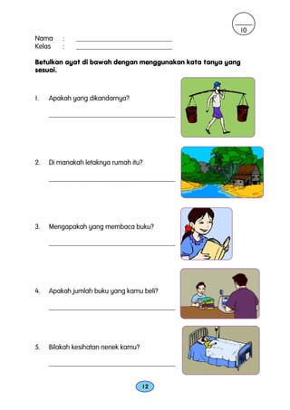 10
Nama     :   ____________________________
Kelas    :   ____________________________

Betulkan ayat di bawah dengan menggunakan kata tanya yang
sesuai.



1.   Apakah yang dikandarnya?

     _____________________________________




2.   Di manakah letaknya rumah itu?

     _____________________________________




3.   Mengapakah yang membaca buku?

     _____________________________________




4.   Apakah jumlah buku yang kamu beli?

     _____________________________________




5.   Bilakah kesihatan nenek kamu?

     _____________________________________


                                     12
 