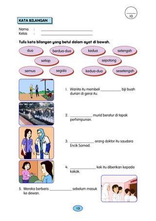 10
KATA BILANGAN

Nama      :   ____________________________
Kelas     :   ____________________________

Tulis kata bilangan yang betul dalam ayat di bawah.

    dua                berdua-dua          kedua              setengah

              setiap                               sepotong

   semua                segala           kedua-dua          sesetengah



                             1. Wanita itu membeli ___________ biji buah
                                durian di gerai itu.




                             2. ____________ murid beratur di tapak
                                perhimpunan.




                             3. _____________ orang doktor itu saudara
                                Encik Samad.




                             4. ______________ kek itu diberikan kepada
                                kakak.



5. Mereka berbaris ____________ sebelum masuk
   ke dewan.



                                    13
 