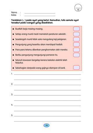 10
Nama      :    ____________________________
Kelas     :    ____________________________

Tandakan (  ) pada ayat yang betul. Kemudian, tulis semula ayat
tersebut pada ruangan yang disediakan.

 q    Buatlah kerja masing-masing.

 q    Setiap orang murid mesti mematuhi peraturan sekolah.

 q    Sesetengah murid tidak suka mengulang kaji pelajaran.

 q    Pengunjung yang keseribu akan mendapat hadiah.

 q    Para-para tetamu diberikan penghormatan oleh mereka.

 q    Beribu pengunjung mengunjungi pameran itu.

 q    Seluruh kawasan bergelap kerana bekalan elektrik telah
      terputus.

 q    Sebahagian daripada wang gajinya disimpan di bank.

1. _____________________________________________________________

     _____________________________________________________________

2. _____________________________________________________________

     _____________________________________________________________

3. _____________________________________________________________

     _____________________________________________________________

4. _____________________________________________________________

     _____________________________________________________________

5. _____________________________________________________________

     _____________________________________________________________

                                     14
 