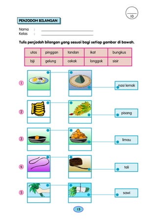 10
PENJODOH BILANGAN

Nama       :   ____________________________
Kelas      :   ____________________________

Tulis penjodoh bilangan yang sesuai bagi setiap gambar di bawah.

        utas     pinggan     tandan       ikat      bungkus

        biji     gelung      cekak        longgok   sisir




1
                                                        nasi lemak




2                                                           pisang




3                                                           limau




4                                                            tali




5                                                           sawi



                                     15
 