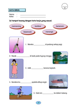 10
KATA KERJA

Nama     :    ____________________________
Kelas    :    ____________________________

Isi tempat kosong dengan kata kerja yang sesuai.


   memancing                     berkibar                    bersenam


                  terperosok                  menangis




                    1. Mereka ____________ di padang setiap pagi.




2. Razak ______________ di tasik pada hujung minggu.




                    3. Adik _____________ kerana terjatuh.




4. Bendera itu ____________ apabila ditiup angin.




                               5. Kaki Lim ____________ ke dalam lubang.




                                    17
 