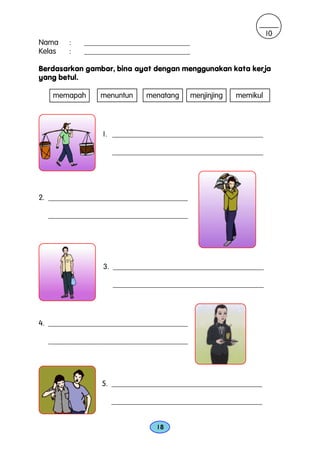 10
Nama    :   ____________________________
Kelas   :   ____________________________

Berdasarkan gambar, bina ayat dengan menggunakan kata kerja
yang betul.

   memapah      menuntun    menatang       menjinjing   memikul




                 1. ________________________________________

                   ________________________________________




2. _____________________________________

  _____________________________________




                 3. ________________________________________

                   ________________________________________




4. _____________________________________

  _____________________________________




                5. ________________________________________

                   ________________________________________


                               18
 