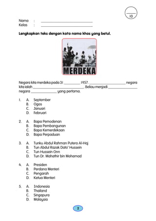 10
Nama      :   ____________________________
Kelas     :   ____________________________

Lengkapkan teks dengan kata nama khas yang betul.




Negara kita merdeka pada 31 _________ 1957. ____________________ negara
kita ialah ____________________________. Beliau menjadi ________________
negara ______________ yang pertama.

1.   A.   September
     B.   Ogos
     C.   Januari
     D.   Februari

2.   A.   Bapa Pemodenan
     B.   Bapa Pembangunan
     C.   Bapa Kemerdekaan
     D.   Bapa Perpaduan

3.   A.   Tunku Abdul Rahman Putera Al-Haj
     B.   Tun Abdul Razak Dato’ Hussein
     C.   Tun Hussein Onn
     D.   Tun Dr. Mahathir bin Mohamad

4.   A.   Presiden
     B.   Perdana Menteri
     C.   Pengarah
     D.   Ketua Menteri

5.   A.   Indonesia
     B.   Thailand
     C.   Singapura
     D.   Malaysia

                                   2
 