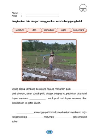 10
Nama     :   ____________________________
Kelas    :   ____________________________

Lengkapkan teks dengan menggunakan kata hubung yang betul.


   sebelum          dan        kemudian         agar        sementara




Orang-orang kampung bergotong-royong menanam padi. _____________
padi ditanam, tanah sawah perlu dibajak. Selepas itu, padi akan disemai di

tapak semaian. _____________ , anak padi dari tapak semaian akan
dipindahkan ke petak sawah.



    _______________ menunggu padi masak, mereka akan melakukan kerja-
kerja membaja ______________ merumput _______________ pokok menjadi
subur.



                                   20
 