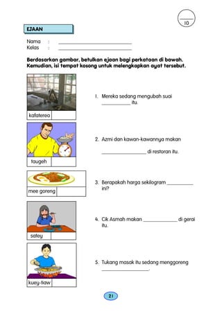 10
EJAAN

Nama      :   ____________________________
Kelas     :   ____________________________

Berdasarkan gambar, betulkan ejaan bagi perkataan di bawah.
Kemudian, isi tempat kosong untuk melengkapkan ayat tersebut.




                           1. Mereka sedang mengubah suai
                              ___________ itu.

kafaterea



                           2. Azmi dan kawan-kawannya makan

                              _________________ di restoran itu.
 taugeh



                           3. Berapakah harga sekilogram __________
mee goreng                    ini?




                           4. Cik Asmah makan _____________ di gerai
                              itu.
 satey




                           5. Tukang masak itu sedang menggoreng
                              __________________.

kuey-tiaw

                                 21
 