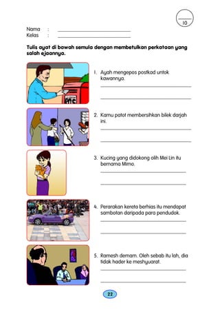 10
Nama    :   ____________________________
Kelas   :   ____________________________

Tulis ayat di bawah semula dengan membetulkan perkataan yang
salah ejaannya.


                         1. Ayah mengepos postkad untok
                            kawannya.
                            ___________________________________

                            ___________________________________


                         2. Kamu patot membersihkan bilek darjah
                            ini.
                            ___________________________________

                            ___________________________________


                         3. Kucing yang didokong olih Mei Lin itu
                            bernama Mimo.
                            _________________________________

                            _________________________________



                         4. Perarakan kereta berhias itu mendapat
                            sambotan daripada para pendudok.
                            _________________________________

                            _________________________________



                         5. Ramesh demam. Oleh sebab itu lah, dia
                            tidak hader ke meshyuarat.
                            _________________________________

                            _________________________________

                               22
 