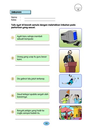 10
IMBUHAN

Nama       :     ____________________________
Kelas      :     ____________________________

Tulis ayat di bawah semula dengan meletakkan imbuhan pada
perkataan yang sesuai.



        Ayah baru sahaja membeli
1
        sebuah komputer.




        Orang yang ucap itu guru besar
2
        kami.




3       Dia gelincir lalu jatuh tertiarap.




        Daud terkejut apabila sergah oleh
4
        kawannya.




        Banyak pelajar yang hadir ke
5
        majlis sampai hadiah itu.



                                             23
 