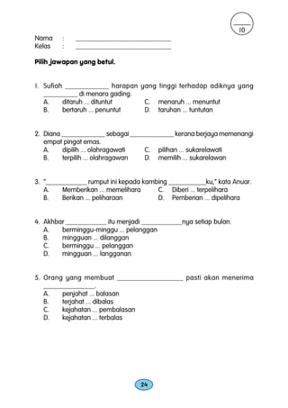 10
Nama    :    ____________________________
Kelas   :    ____________________________

Pilih jawapan yang betul.


1. Sufiah ____________ harapan yang tinggi terhadap adiknya yang
   __________ di menara gading.
   A.    ditaruh ... dituntut   C. menaruh ... menuntut
   B.    bertaruh ... penuntut  D. taruhan ... tuntutan


2. Diana _____________ sebagai _____________ kerana berjaya memenangi
   empat pingat emas.
   A.    dipilih ... olahragawati  C. pilihan ... sukarelawati
   B.    terpilih ... olahragawan  D. memilih ... sukarelawan


3. “____________ rumput ini kepada kambing ___________ku,” kata Anuar.
   A.    Memberikan ... memelihara     C. Diberi ... terpelihara
   B.    Berikan ... peliharaan        D. Pemberian ... dipelihara


4. Akhbar ____________ itu menjadi ____________nya setiap bulan.
   A.   berminggu-minggu ... pelanggan
   B.   mingguan ... dilanggan
   C.   berminggu ... pelanggan
   D.   mingguan ... langganan


5. Orang yang membuat __________________ pasti akan menerima
   _______________.
   A.    penjahat ... balasan
   B.    terjahat ... dibalas
   C.    kejahatan ... pembalasan
   D.    kejahatan ... terbalas




                                  24
 