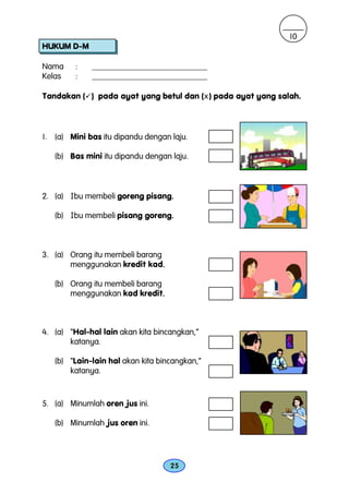 10
HUKUM D-M

Nama     :   ____________________________
Kelas    :   ____________________________

Tandakan ( ) pada ayat yang betul dan (x ) pada ayat yang salah.



1. (a) Mini bas itu dipandu dengan laju.

   (b) Bas mini itu dipandu dengan laju.



2. (a) Ibu membeli goreng pisang.
                                .

                                .
   (b) Ibu membeli pisang goreng.



3. (a) Orang itu membeli barang
       menggunakan kredit kad.  .

   (b) Orang itu membeli barang
       menggunakan kad kredit.  .



4. (a) “Hal-hal lain akan kita bincangkan,”
       katanya.

   (b) “Lain-lain hal akan kita bincangkan,”
       katanya.



5. (a) Minumlah oren jus ini.

   (b) Minumlah jus oren ini.




                                    25
 