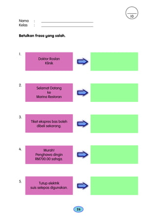 10
Nama      :      ____________________________
Kelas     :      ____________________________

Betulkan frasa yang salah.



1.
               Doktor Roslan
                   Klinik




2.
              Selamat Datang
                    ke
              Marina Restoran




3.
        Tiket ekspres bas boleh
            dibeli sekarang.




4.                Murah!
              Penghawa dingin
              RM700.00 sahaja.




5.            Tutup elektrik
        suis selepas digunakan.




                                    26
 