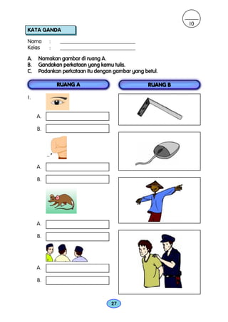 10
KATA GANDA

Nama      :    ____________________________
Kelas     :    ____________________________

A.   Namakan gambar di ruang A.
B.   Gandakan perkataan yang kamu tulis.
C.   Padankan perkataan itu dengan gambar yang betul.

              RUANG A                            RUANG B

1.


     A.

     B.




     A.

     B.




     A.

     B.




     A.

     B.



                                  27
 
