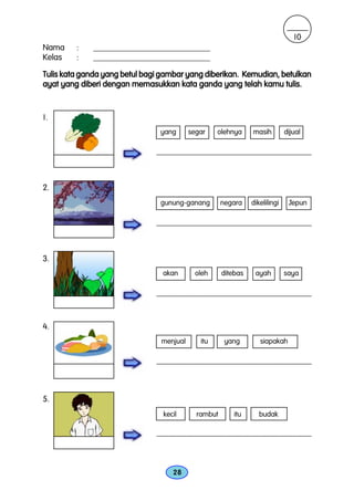 10
Nama     :   ____________________________
Kelas    :   ____________________________

Tulis kata ganda yang betul bagi gambar yang diberikan. Kemudian, betulkan
ayat yang diberi dengan memasukkan kata ganda yang telah kamu tulis.


1.
                                yang       segar      olehnya        masih        dijual

                               _____________________________________________________________



2.
                                gunung-ganang           negara      dikelilingi    Jepun

                               _____________________________________________________________



3.
                                 akan         oleh      ditebas      ayah         saya

                               _____________________________________________________________



4.
                                menjual         itu      yang          siapakah

                               _____________________________________________________________



5.
                                 kecil        rambut         itu       budak

                               _____________________________________________________________



                                     28
 