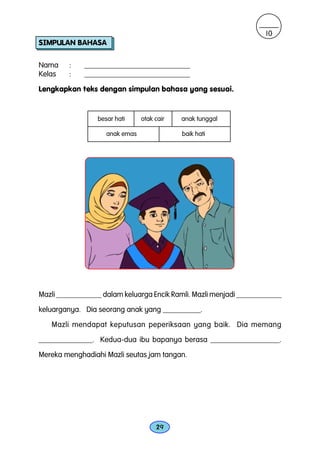 10
SIMPULAN BAHASA

Nama     :   ____________________________
Kelas    :   ____________________________

Lengkapkan teks dengan simpulan bahasa yang sesuai.


                 besar hati     otak cair   anak tunggal

                    anak emas               baik hati




Mazli ____________ dalam keluarga Encik Ramli. Mazli menjadi ____________
keluarganya. Dia seorang anak yang __________.

   Mazli mendapat keputusan peperiksaan yang baik. Dia memang
______________. Kedua-dua ibu bapanya berasa __________________.
Mereka menghadiahi Mazli seutas jam tangan.




                                     29
 
