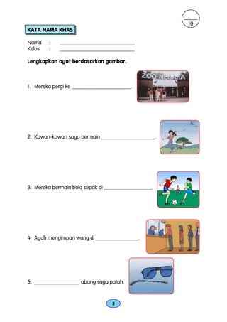 10
KATA NAMA KHAS

Nama    :    ____________________________
Kelas   :    ____________________________

Lengkapkan ayat berdasarkan gambar.



1. Mereka pergi ke ______________________.




2. Kawan-kawan saya bermain ____________________.




3. Mereka bermain bola sepak di __________________.




4. Ayah menyimpan wang di ________________.




5. _________________ abang saya patah.



                                  3
 