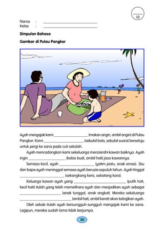10
Nama     :    ____________________________
Kelas    :    ____________________________

Simpulan Bahasa
Gambar di Pulau Pangkor




Ayah mengajak kami __________________ (makan angin, ambil angin) di Pulau
Pangkor. Kami _____________________ (sebulat bola, sebulat suara) bersetuju
untuk pergi ke sana pada cuti sekolah.
    Ayah mencadangkan kami sekeluarga menziarahi kawan baiknya. Ayah
ingin ___________________ (balas budi, ambil hati) jasa kawannya.
    Semasa kecil, ayah __________________ (yatim piatu, anak emas). Ibu
dan bapa ayah meninggal semasa ayah berusia sepuluh tahun. Ayah tinggal
_______________________ (sekangkang kera, sebatang kara).
    Keluarga kawan ayah yang ___________________________ (putih hati,
kecil hati) itulah yang telah memelihara ayah dan menjadikan ayah sebagai
_____________________ (anak tunggal, anak angkat). Mereka sekeluarga
___________________________ (ambil hati, ambil berat) akan kebajikan ayah.
    Oleh sebab itulah ayah bersungguh-sungguh mengajak kami ke sana.
Lagipun, mereka sudah lama tidak berjumpa.

                                    30
 