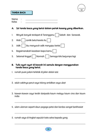 10
TANDA BACA

Nama         :   ____________________________
Kelas        :   ____________________________

A.    Isi tanda baca yang betul dalam petak kosong yang diberikan.

1.    Minyak banyak terdapat di Terengganu               Sabah dan Sarawak.

2.    Wah        cantik betul kereta itu

3.    Adik       ibu menyuruh adik menyapu lantai

4.    Bagaimanakah keadaan bapa kamu

5.    Selamat tinggal       Normah              Semoga kita berjumpa lagi


B. Tulis ayat-ayat di bawah ini semula dengan menggunakan
   tanda baca yang betul.

1. rumah puan juliani terletak di jalan abdul aziz

     _______________________________________________________________

2. aduh sakitnya perut saya tolong ambilkan saya ubat

     _______________________________________________________________

3. kawan-kawan saya terdiri daripada kaum melayu kaum cina dan kaum
   india

     ________________________________________________________________

4. ulam-ulaman seperti daun pegaga petai dan kerdas sangat berkhasiat

     ________________________________________________________________

5. rumah saya di tingkat sepuluh kata selva kepada yong

     ________________________________________________________________

                                           31
 