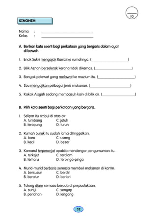 10
SINONIM

Nama      :    ____________________________
Kelas     :    ____________________________

A. Berikan kata seerti bagi perkataan yang bergaris dalam ayat
   di bawah.

1. Encik Sukri mengajak Ramzi ke rumahnya. (____________________)

2. Bilik Aznan berselerak kerana tidak dikemas. (____________________)

3. Banyak pelawat yang melawat ke muzium itu. (____________________)

4. Ibu menyajikan pelbagai jenis makanan. (______________________)

5. Kakak Aisyah sedang membasuh kain di bilik air. (__________________)


B. Pilih kata seerti bagi perkataan yang bergaris.

1. Selipar itu timbul di atas air.
   A. tumbang             C. jatuh
   B. terapung            D. turun

2. Rumah buruk itu sudah lama ditinggalkan.
   A. baru            C. usang
   B. kecil           D. besar

3. Kamarul terperanjat apabila mendengar pengumuman itu.
   A. terkejut         C. terdiam
   B. terharu          D. terpinga-pinga

4. Murid-murid berbaris semasa membeli makanan di kantin.
   A. bersusun         C. berdiri
   B. beratur          D. berlari

5. Tolong diam semasa berada di perpustakaan.
   A. sunyi          C. senyap
   B. perlahan       D. lengang



                                     32
 