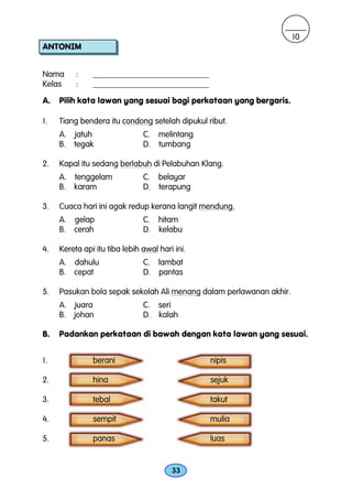 10
ANTONIM


Nama      :    ____________________________
Kelas     :    ____________________________

A.   Pilih kata lawan yang sesuai bagi perkataan yang bergaris.

1.   Tiang bendera itu condong setelah dipukul ribut.
     A. jatuh                  C. melintang
     B. tegak                  D. tumbang

2.   Kapal itu sedang berlabuh di Pelabuhan Klang.
     A. tenggelam              C. belayar
     B. karam                  D. terapung

3.   Cuaca hari ini agak redup kerana langit mendung.
     A. gelap                  C. hitam
     B. cerah                  D. kelabu

4.   Kereta api itu tiba lebih awal hari ini.
     A. dahulu                 C. lambat
     B. cepat                  D. pantas

5.   Pasukan bola sepak sekolah Ali menang dalam perlawanan akhir.
     A. juara                  C. seri
     B. johan                  D. kalah

B.   Padankan perkataan di bawah dengan kata lawan yang sesuai.


1.             berani                           nipis

2.             hina                             sejuk

3.             tebal                            takut

4.             sempit                           mulia

5.             panas                            luas


                                        33
 