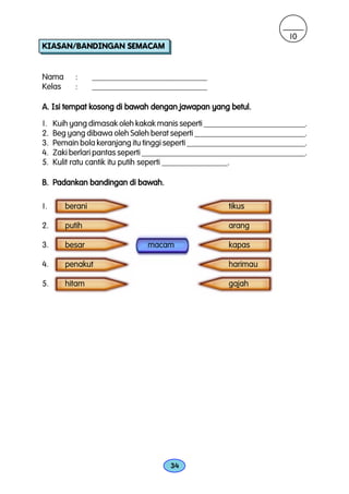 10
KIASAN/BANDINGAN SEMACAM


Nama       :     ____________________________
Kelas      :     ____________________________

A. Isi tempat kosong di bawah dengan jawapan yang betul.

1.   Kuih yang dimasak oleh kakak manis seperti _________________________.
2.   Beg yang dibawa oleh Saleh berat seperti ___________________________.
3.   Pemain bola keranjang itu tinggi seperti _____________________________.
4.   Zaki berlari pantas seperti ________________________________________.
5.   Kulit ratu cantik itu putih seperti ________________.

B. Padankan bandingan di bawah.

1.      berani                                        tikus

2.      putih                                         arang

3.      besar                  macam                  kapas

4.      penakut                                       harimau

5.      hitam                                         gajah




                                     34
 