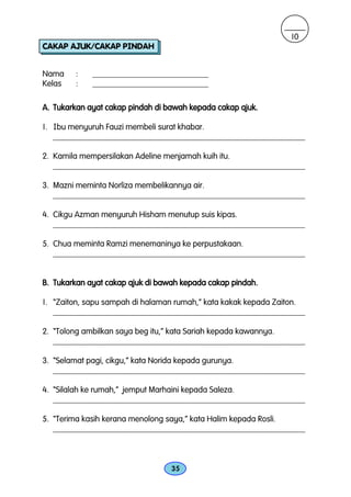 10
CAKAP AJUK/CAKAP PINDAH


Nama    :    ____________________________
Kelas   :    ____________________________

A. Tukarkan ayat cakap pindah di bawah kepada cakap ajuk.

1. Ibu menyuruh Fauzi membeli surat khabar.
   _____________________________________________________________

2. Kamila mempersilakan Adeline menjamah kuih itu.
   _____________________________________________________________

3. Mazni meminta Norliza membelikannya air.
   _____________________________________________________________

4. Cikgu Azman menyuruh Hisham menutup suis kipas.
   _____________________________________________________________

5. Chua meminta Ramzi menemaninya ke perpustakaan.
   _____________________________________________________________


B. Tukarkan ayat cakap ajuk di bawah kepada cakap pindah.

1. “Zaiton, sapu sampah di halaman rumah,” kata kakak kepada Zaiton.
   _____________________________________________________________

2. “Tolong ambilkan saya beg itu,” kata Sariah kepada kawannya.
   _____________________________________________________________

3. “Selamat pagi, cikgu,” kata Norida kepada gurunya.
   _____________________________________________________________

4. “Silalah ke rumah,” jemput Marhaini kepada Saleza.
   _____________________________________________________________

5. “Terima kasih kerana menolong saya,” kata Halim kepada Rosli.
   _____________________________________________________________



                                  35
 
