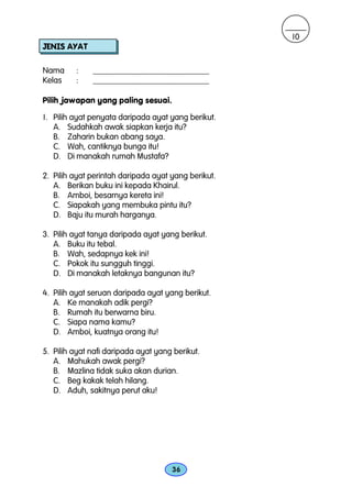 10
JENIS AYAT

Nama     :    ____________________________
Kelas    :    ____________________________

Pilih jawapan yang paling sesuai.

1. Pilih ayat penyata daripada ayat yang berikut.
   A. Sudahkah awak siapkan kerja itu?
   B. Zaharin bukan abang saya.
   C. Wah, cantiknya bunga itu!
   D. Di manakah rumah Mustafa?

2. Pilih ayat perintah daripada ayat yang berikut.
   A. Berikan buku ini kepada Khairul.
   B. Amboi, besarnya kereta ini!
   C. Siapakah yang membuka pintu itu?
   D. Baju itu murah harganya.

3. Pilih ayat tanya daripada ayat yang berikut.
   A. Buku itu tebal.
   B. Wah, sedapnya kek ini!
   C. Pokok itu sungguh tinggi.
   D. Di manakah letaknya bangunan itu?

4. Pilih ayat seruan daripada ayat yang berikut.
   A. Ke manakah adik pergi?
   B. Rumah itu berwarna biru.
   C. Siapa nama kamu?
   D. Amboi, kuatnya orang itu!

5. Pilih ayat nafi daripada ayat yang berikut.
   A. Mahukah awak pergi?
   B. Mazlina tidak suka akan durian.
   C. Beg kakak telah hilang.
   D. Aduh, sakitnya perut aku!




                                     36
 