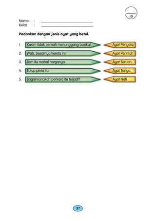 10
Nama     :     ____________________________
Kelas    :     ____________________________

Padankan dengan jenis ayat yang betul.

1.   Kasim tidak pernah menunggang basikal.   Ayat Penyata

2.   Wah, besarnya kereta ini!                Ayat Perintah

3.   Jam itu mahal harganya.                  Ayat Seruan

4.   Tutup pintu itu.                         Ayat Tanya

5.   Bagaimanakah perkara itu terjadi?        Ayat Nafi




                                   37
 