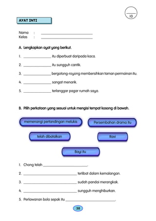 10
AYAT INTI


Nama     :     ____________________________
Kelas    :     ____________________________

A. Lengkapkan ayat yang berikut.

1. _______________ itu diperbuat daripada kaca.

2. _______________ itu sungguh cantik.

3. _______________ bergotong-royong membersihkan taman permainan itu.

4. _______________ sangat menarik.

5. _______________ terlanggar pagar rumah saya.



B. Pilih perkataan yang sesuai untuk mengisi tempat kosong di bawah.


   memenangi pertandingan melukis             Persembahan drama itu


             telah dibatalkan                          Ravi



                                   Bayi itu


1. Chong telah ________________________.

2. _____________________________ terlibat dalam kemalangan.

3. _____________________________ sudah pandai merangkak.

4. _____________________________ sungguh menghiburkan.

5. Perlawanan bola sepak itu ___________________________.

                                    38
 