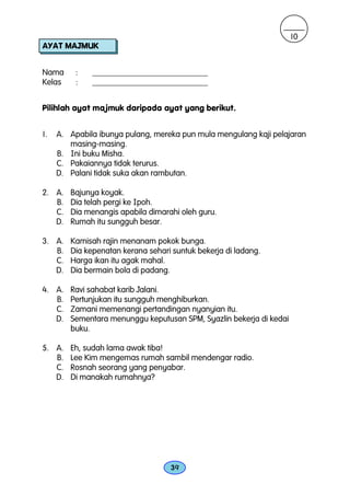 10
AYAT MAJMUK


Nama      :   ____________________________
Kelas     :   ____________________________


Pilihlah ayat majmuk daripada ayat yang berikut.


1.   A. Apabila ibunya pulang, mereka pun mula mengulang kaji pelajaran
        masing-masing.
     B. Ini buku Misha.
     C. Pakaiannya tidak terurus.
     D. Palani tidak suka akan rambutan.

2. A.   Bajunya koyak.
   B.   Dia telah pergi ke Ipoh.
   C.   Dia menangis apabila dimarahi oleh guru.
   D.   Rumah itu sungguh besar.

3. A.   Kamisah rajin menanam pokok bunga.
   B.   Dia kepenatan kerana sehari suntuk bekerja di ladang.
   C.   Harga ikan itu agak mahal.
   D.   Dia bermain bola di padang.

4. A.   Ravi sahabat karib Jalani.
   B.   Pertunjukan itu sungguh menghiburkan.
   C.   Zamani memenangi pertandingan nyanyian itu.
   D.   Sementara menunggu keputusan SPM, Syazlin bekerja di kedai
        buku.

5. A.   Eh, sudah lama awak tiba!
   B.   Lee Kim mengemas rumah sambil mendengar radio.
   C.   Rosnah seorang yang penyabar.
   D.   Di manakah rumahnya?




                                   39
 