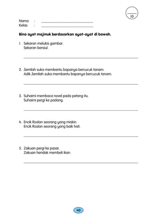 10
Nama     :    ____________________________
Kelas    :    ____________________________

Bina ayat majmuk berdasarkan ayat-ayat di bawah.

1. Sekaran melukis gambar.
   Sekaran bersiul.

   _______________________________________________________________


2. Jamilah suka membantu bapanya bercucuk tanam.
   Adik Jamilah suka membantu bapanya bercucuk tanam.

   _______________________________________________________________


3. Suhaimi membaca novel pada petang itu.
   Suhaimi pergi ke padang.

   _______________________________________________________________


4. Encik Roslan seorang yang miskin.
   Encik Roslan seorang yang baik hati.

   _______________________________________________________________


5. Zakuan pergi ke pasar.
   Zakuan hendak membeli ikan.

   _______________________________________________________________




                                    40
 