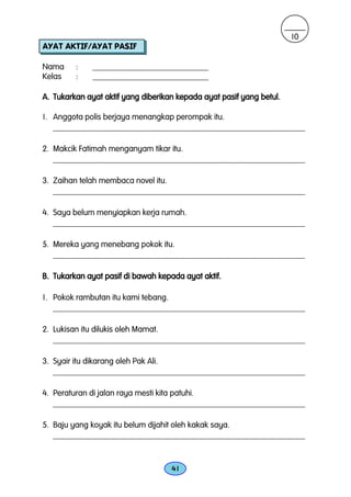10
AYAT AKTIF/AYAT PASIF

Nama     :    ____________________________
Kelas    :    ____________________________

A. Tukarkan ayat aktif yang diberikan kepada ayat pasif yang betul.

1. Anggota polis berjaya menangkap perompak itu.
   _____________________________________________________________

2. Makcik Fatimah menganyam tikar itu.
   _____________________________________________________________

3. Zaihan telah membaca novel itu.
   _____________________________________________________________

4. Saya belum menyiapkan kerja rumah.
   _____________________________________________________________

5. Mereka yang menebang pokok itu.
   _____________________________________________________________

B. Tukarkan ayat pasif di bawah kepada ayat aktif.

1. Pokok rambutan itu kami tebang.
   _____________________________________________________________

2. Lukisan itu dilukis oleh Mamat.
   _____________________________________________________________

3. Syair itu dikarang oleh Pak Ali.
   _____________________________________________________________

4. Peraturan di jalan raya mesti kita patuhi.
   _____________________________________________________________

5. Baju yang koyak itu belum dijahit oleh kakak saya.
   _____________________________________________________________


                                    41
 