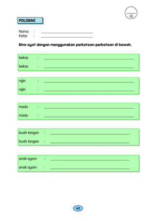 10
POLISEMI

Nama    :       ____________________________
Kelas   :       ____________________________

Bina ayat dengan menggunakan perkataan-perkataan di bawah.


bekas       :    _________________________________________________

bekas       :    _________________________________________________


rajin       :    _________________________________________________

rajin       :    _________________________________________________



madu        :    _________________________________________________

madu        :    _________________________________________________



buah tangan      :   ___________________________________________

buah tangan      :   ___________________________________________



anak ayam        :   ___________________________________________

anak ayam        :   ___________________________________________




                                   42
 