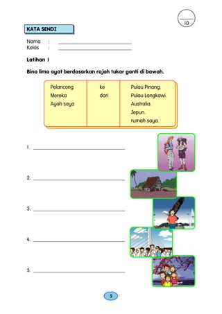10
KATA SENDI

Nama    :      ____________________________
Kelas   :      ____________________________

Latihan 1

Bina lima ayat berdasarkan rajah tukar ganti di bawah.

            Pelancong         ke          Pulau Pinang.
            Mereka            dari        Pulau Langkawi.
            Ayah saya                     Australia.
                                          Jepun.
                                          rumah saya.




1. ___________________________________




2. ___________________________________




3. ___________________________________




4. ___________________________________




5. ___________________________________



                                     5
 