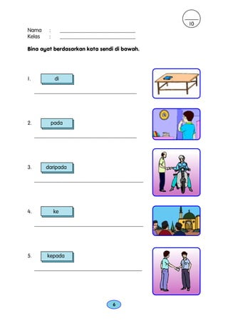 10
Nama      :         ____________________________
Kelas     :         ____________________________

Bina ayat berdasarkan kata sendi di bawah.




1.             di

     ______________________________________




2.            pada

     ______________________________________




3.       daripada

     _________________________________________




4.            ke

     _________________________________________




5.       kepada

     ________________________________________




                                       6
 